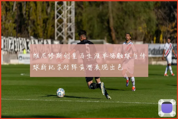 维尼修斯创皇马生涯单场触球与传球新纪录对阵黄潜表现出色