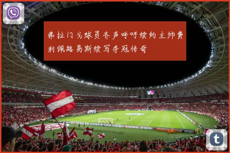 弗拉门戈球员齐声呼吁续约主帅费利佩路易斯续写夺冠传奇