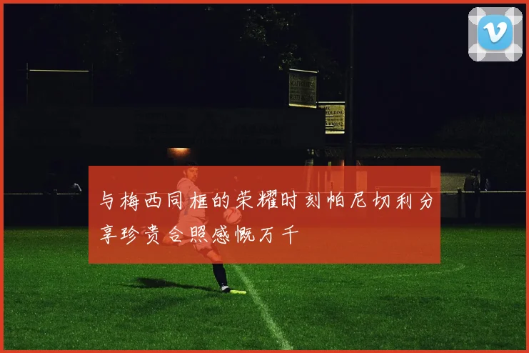 与梅西同框的荣耀时刻帕尼切利分享珍贵合照感慨万千