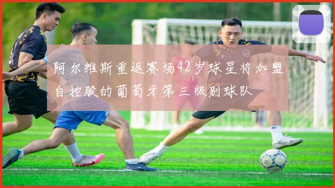 阿尔维斯重返赛场42岁球星将加盟自控股的葡萄牙第三级别球队