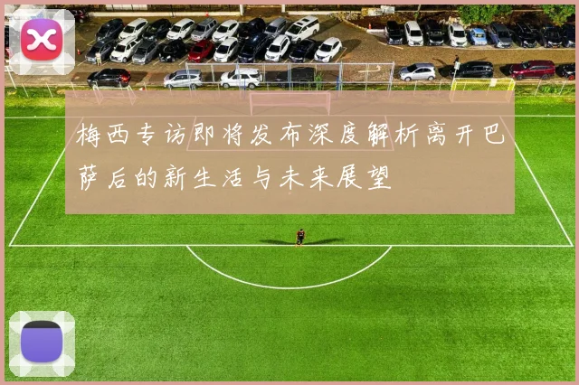 梅西专访即将发布深度解析离开巴萨后的新生活与未来展望