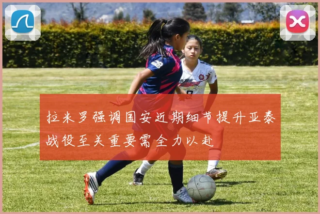 拉米罗强调国安近期细节提升亚泰战役至关重要需全力以赴