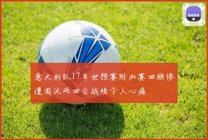 意大利队17年世预赛附加赛回顾惨遭淘汰两回合战绩令人心痛