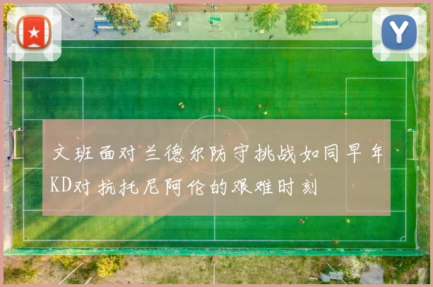 文班面对兰德尔防守挑战如同早年KD对抗托尼阿伦的艰难时刻