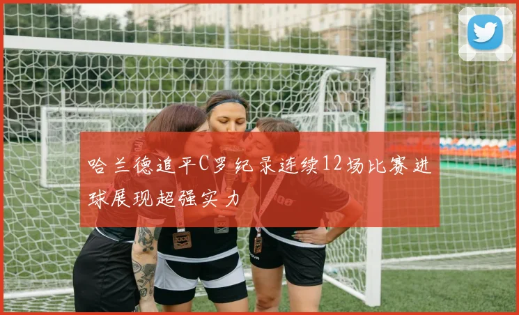 哈兰德追平C罗纪录连续12场比赛进球展现超强实力
