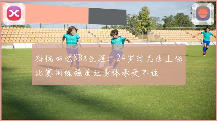孙悦回忆NBA生涯：24岁时无法上场比赛训练强度让身体承受不住