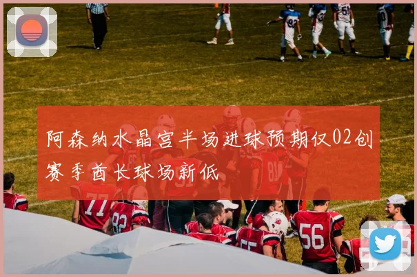 阿森纳水晶宫半场进球预期仅02创赛季酋长球场新低