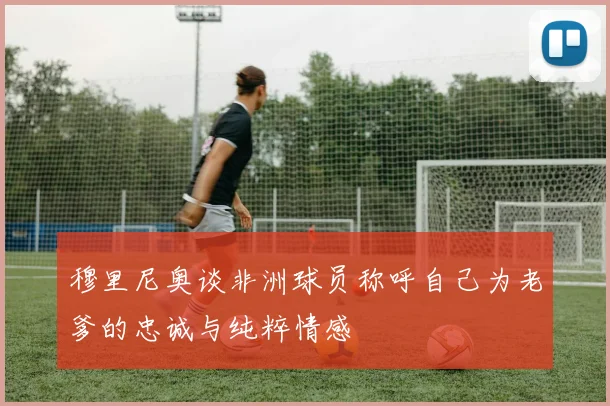 穆里尼奥谈非洲球员称呼自己为老爹的忠诚与纯粹情感