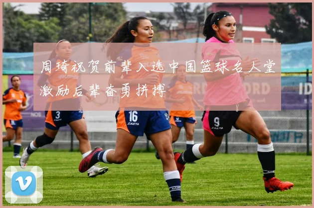 周琦祝贺前辈入选中国篮球名人堂激励后辈奋勇拼搏