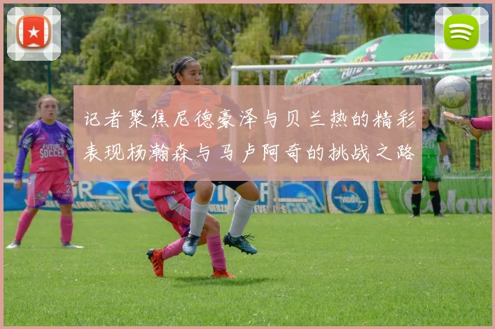 记者聚焦尼德豪泽与贝兰热的精彩表现杨瀚森与马卢阿奇的挑战之路依旧艰难