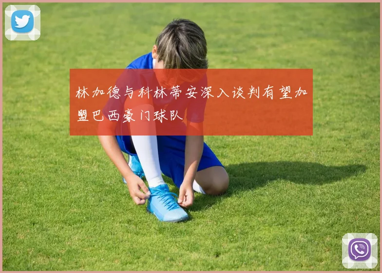 林加德与科林蒂安深入谈判有望加盟巴西豪门球队