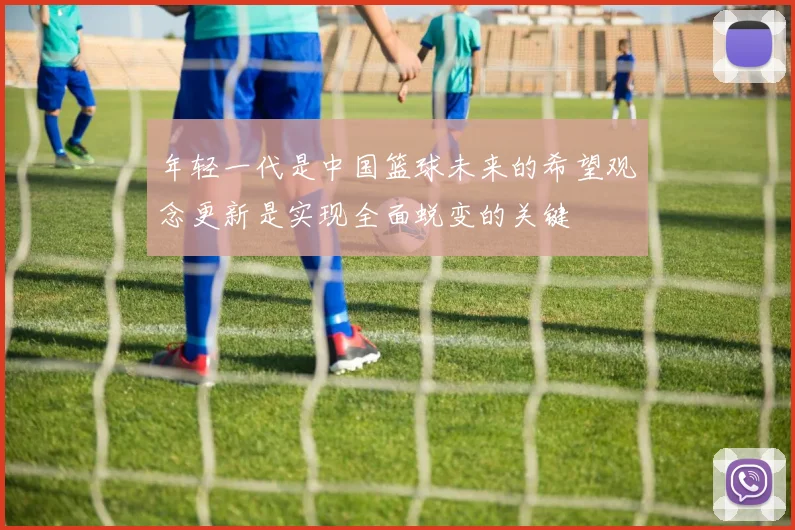 年轻一代是中国篮球未来的希望观念更新是实现全面蜕变的关键