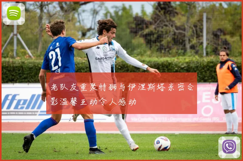 老队友重聚特狮与伊涅斯塔亲密合影温馨互动令人感动