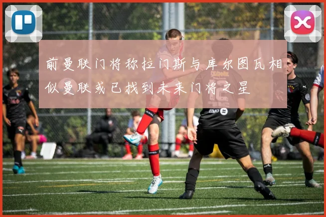 前曼联门将称拉门斯与库尔图瓦相似曼联或已找到未来门将之星