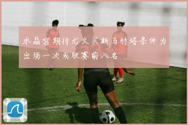 水晶宫期待尤文买断马特塔条件为出场一次或联赛前八名