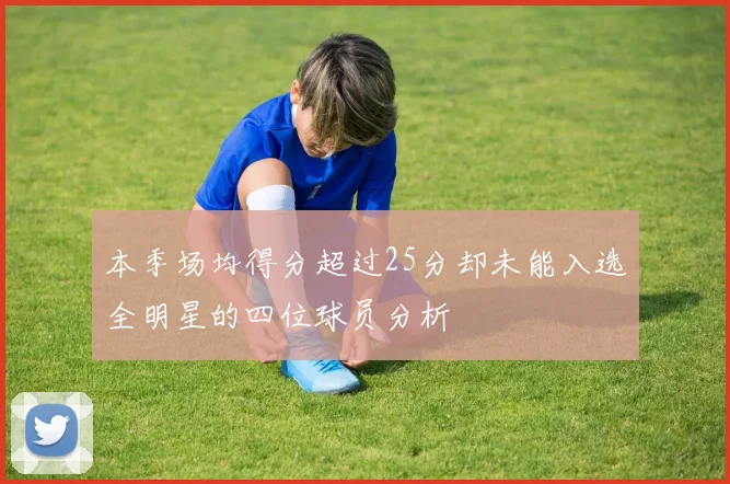 本季场均得分超过25分却未能入选全明星的四位球员分析