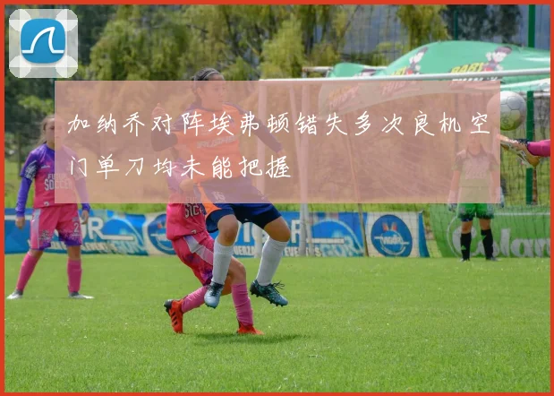 加纳乔对阵埃弗顿错失多次良机空门单刀均未能把握