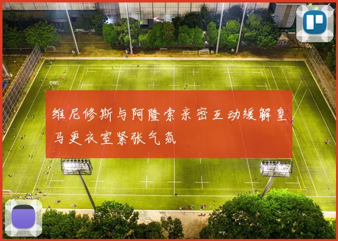 维尼修斯与阿隆索亲密互动缓解皇马更衣室紧张气氛