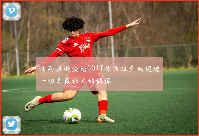 梅西谦逊谈论GOAT称马拉多纳超越一切是最伟大的偶像