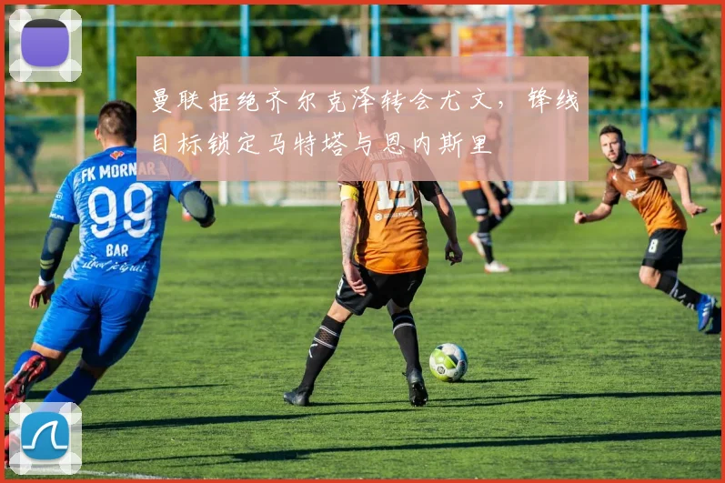 曼联拒绝齐尔克泽转会尤文，锋线目标锁定马特塔与恩内斯里