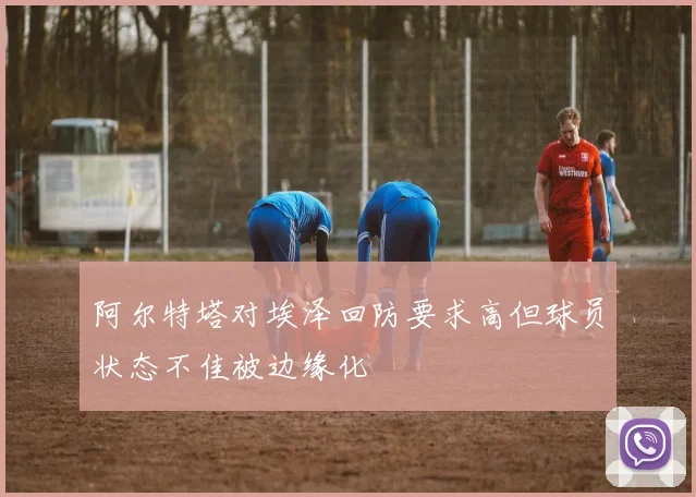 阿尔特塔对埃泽回防要求高但球员状态不佳被边缘化