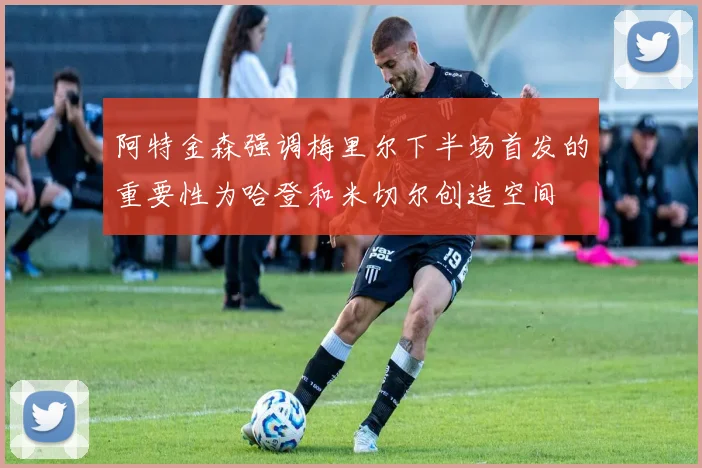 阿特金森强调梅里尔下半场首发的重要性为哈登和米切尔创造空间