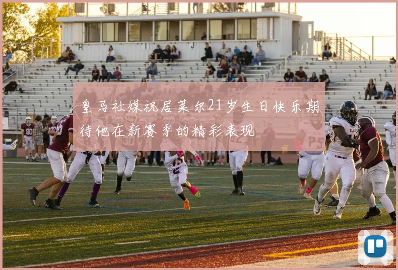 皇马社媒祝居莱尔21岁生日快乐期待他在新赛季的精彩表现