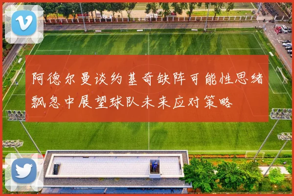 阿德尔曼谈约基奇缺阵可能性思绪飘忽中展望球队未来应对策略