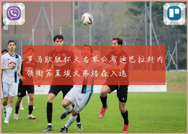 罗马欧联杯大名单公布迪巴拉科内领衔苏莱埃文弗格森入选