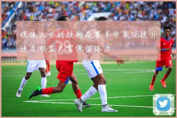 媒体人分析杨瀚森赛季中表现提升速度明显无需保留体力