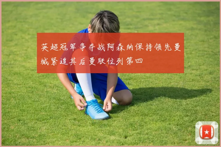 英超冠军争夺战阿森纳保持领先曼城紧追其后曼联位列第四