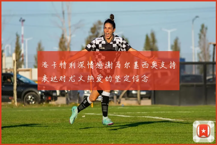 洛卡特利深情感谢马尔基西奥支持表达对尤文热爱的坚定信念